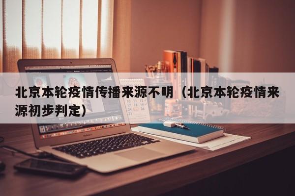 北京本轮疫情传播来源不明（北京本轮疫情来源初步判定）