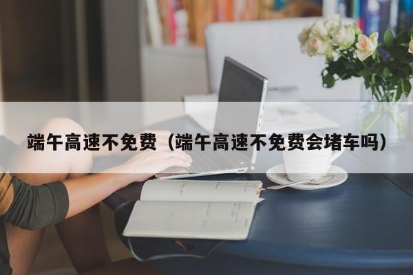 端午高速不免费（端午高速不免费会堵车吗）