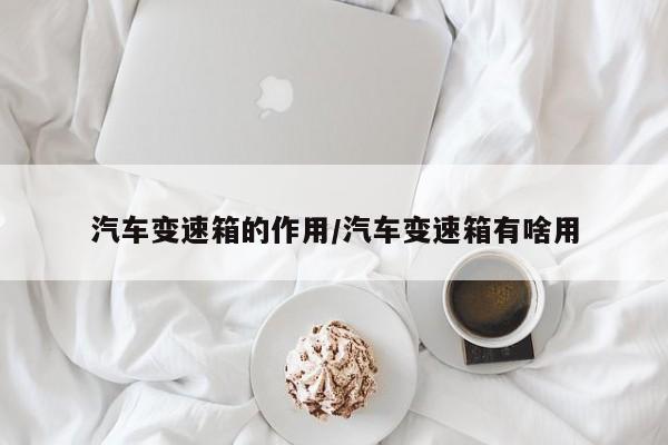 汽车变速箱的作用/汽车变速箱有啥用