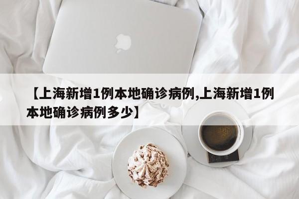 【上海新增1例本地确诊病例,上海新增1例本地确诊病例多少】