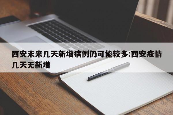 西安未来几天新增病例仍可能较多:西安疫情几天无新增