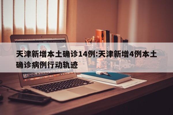 天津新增本土确诊14例:天津新增4例本土确诊病例行动轨迹