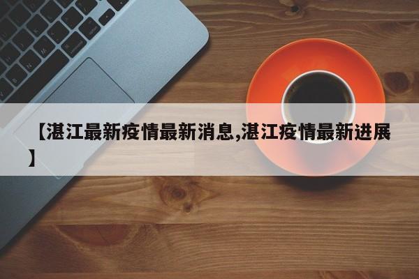 【湛江最新疫情最新消息,湛江疫情最新进展】