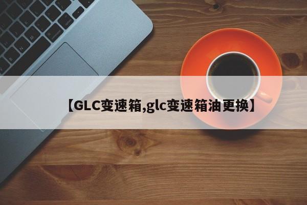 【GLC变速箱,glc变速箱油更换】