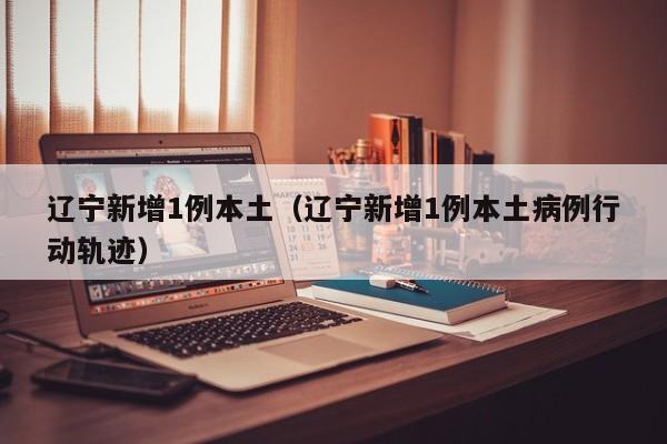 辽宁新增1例本土（辽宁新增1例本土病例行动轨迹）