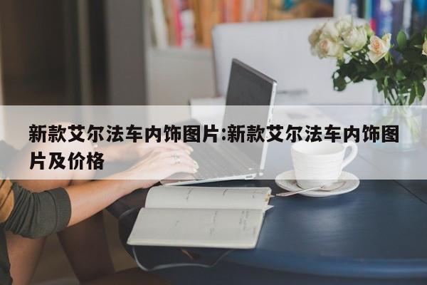新款艾尔法车内饰图片:新款艾尔法车内饰图片及价格