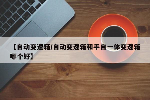 【自动变速箱/自动变速箱和手自一体变速箱哪个好】