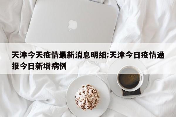 天津今天疫情最新消息明细:天津今日疫情通报今日新增病例