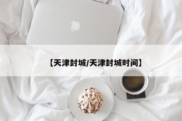 【天津封城/天津封城时间】