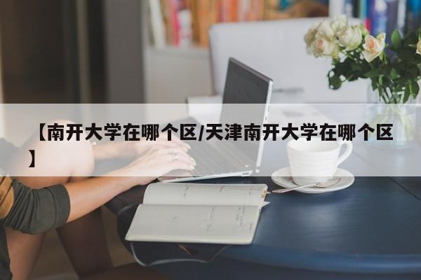 【南开大学在哪个区/天津南开大学在哪个区】