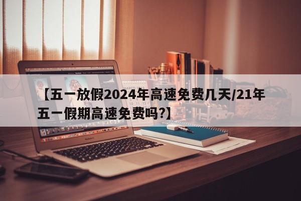 【五一放假2024年高速免费几天/21年五一假期高速免费吗?】
