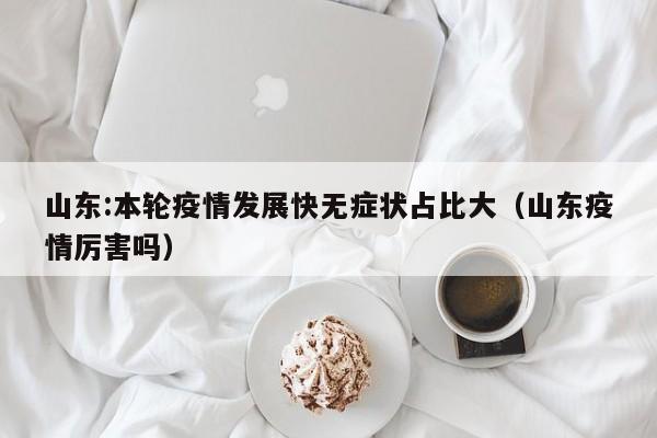 山东:本轮疫情发展快无症状占比大(山东疫情厉害吗)