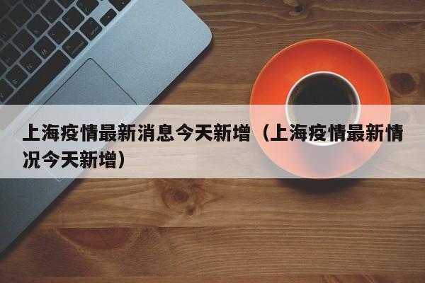 上海疫情最新消息今天新增(上海疫情最新情况今天新增)