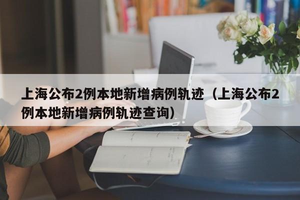 上海公布2例本地新增病例轨迹(上海公布2例本地新增病例轨迹查询)