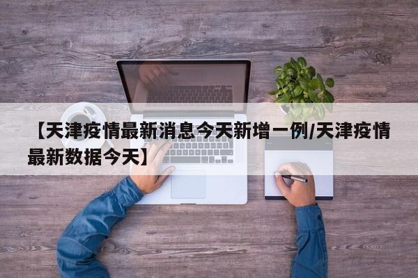 【天津疫情最新消息今天新增一例/天津疫情最新数据今天】