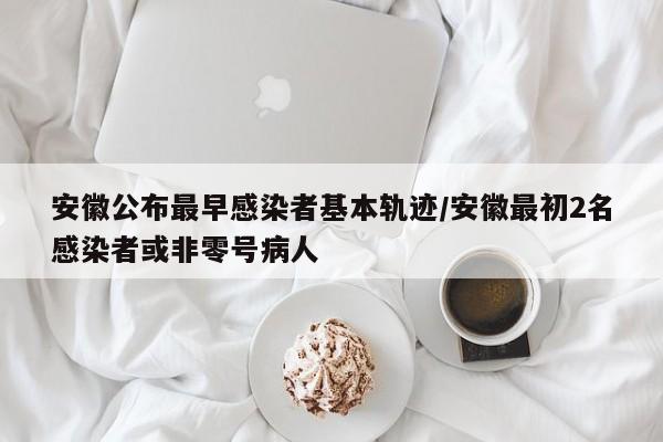 安徽公布最早感染者基本轨迹/安徽最初2名感染者或非零号病人
