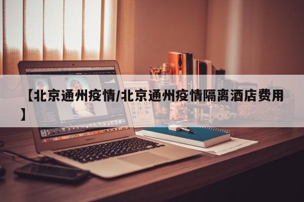 【北京通州疫情/北京通州疫情隔离酒店费用】