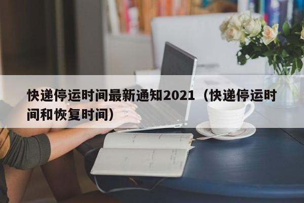 快递停运时间最新通知2021(快递停运时间和恢复时间)