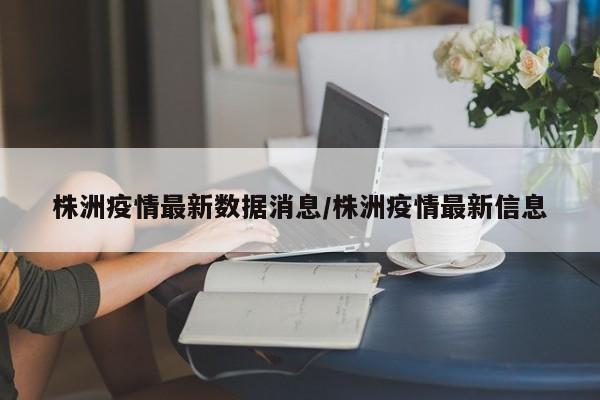 株洲疫情最新数据消息/株洲疫情最新信息