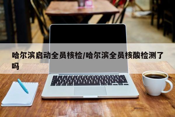 哈尔滨启动全员核检/哈尔滨全员核酸检测了吗