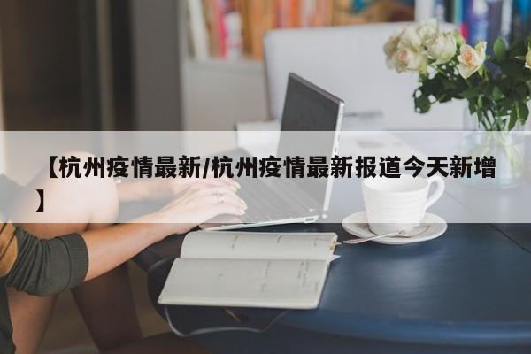 【杭州疫情最新/杭州疫情最新报道今天新增】