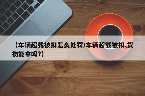 【车辆超载被扣怎么处罚/车辆超载被扣,货物能拿吗?】