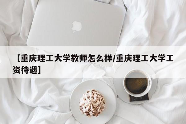 【重庆理工大学教师怎么样/重庆理工大学工资待遇】