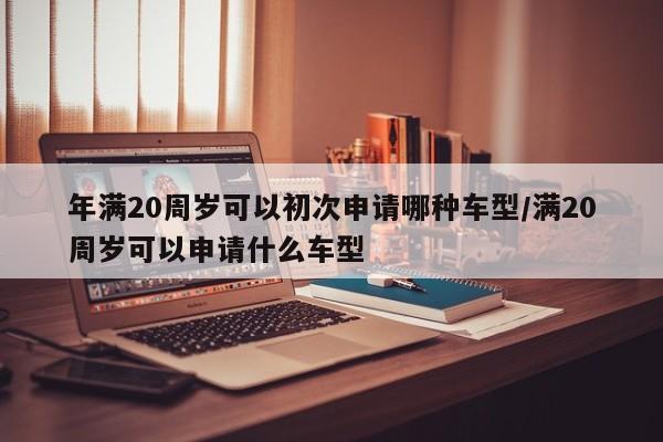 年满20周岁可以初次申请哪种车型/满20周岁可以申请什么车型