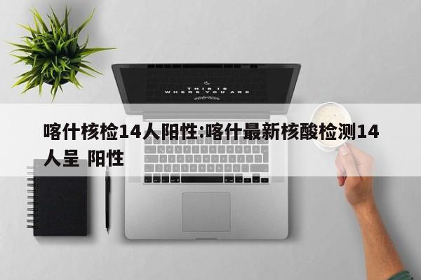 喀什核检14人阳性:喀什最新核酸检测14人呈 阳性