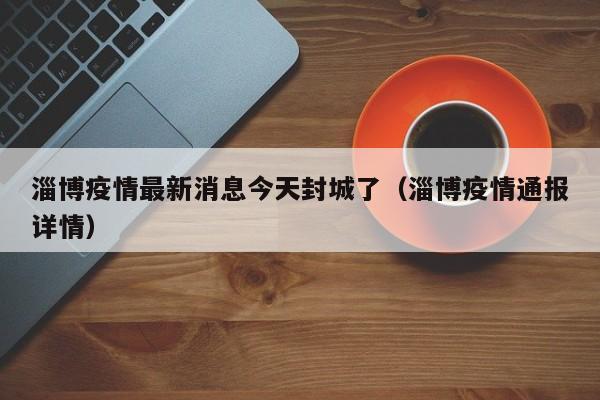 淄博疫情最新消息今天封城了(淄博疫情通报详情)