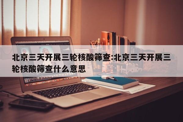 北京三天开展三轮核酸筛查:北京三天开展三轮核酸筛查什么意思