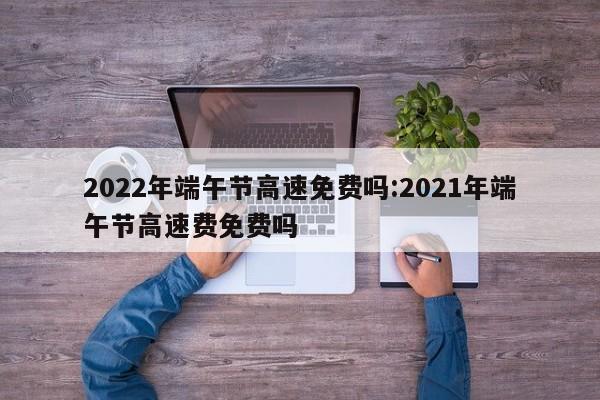 2022年端午节高速免费吗:2021年端午节高速费免费吗