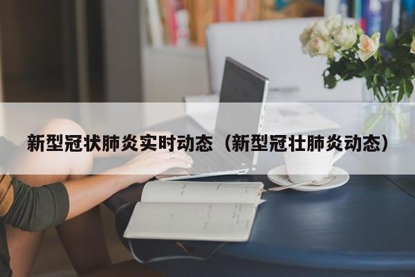 新型冠状肺炎实时动态(新型冠壮肺炎动态)