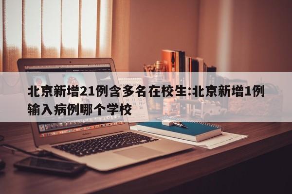 北京新增21例含多名在校生:北京新增1例输入病例哪个学校