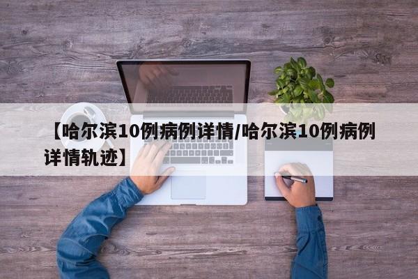 【哈尔滨10例病例详情/哈尔滨10例病例详情轨迹】
