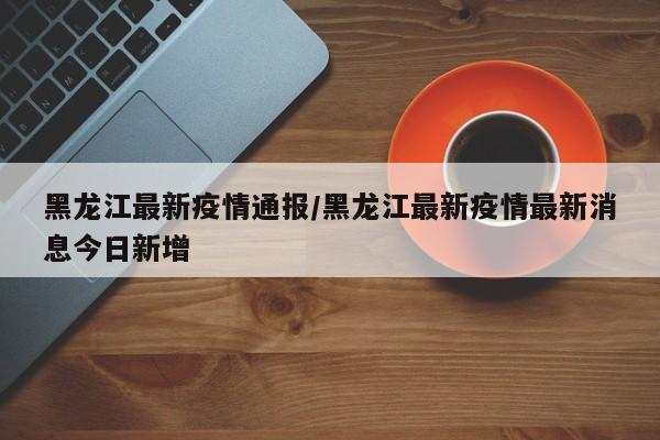 黑龙江最新疫情通报/黑龙江最新疫情最新消息今日新增