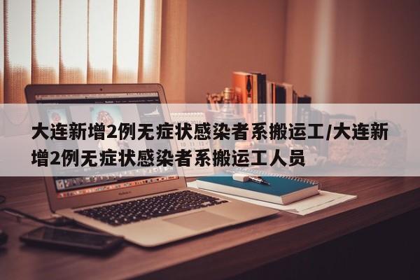 大连新增2例无症状感染者系搬运工/大连新增2例无症状感染者系搬运工人员