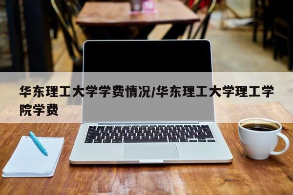 华东理工大学学费情况/华东理工大学理工学院学费