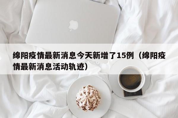 绵阳疫情最新消息今天新增了15例(绵阳疫情最新消息活动轨迹)