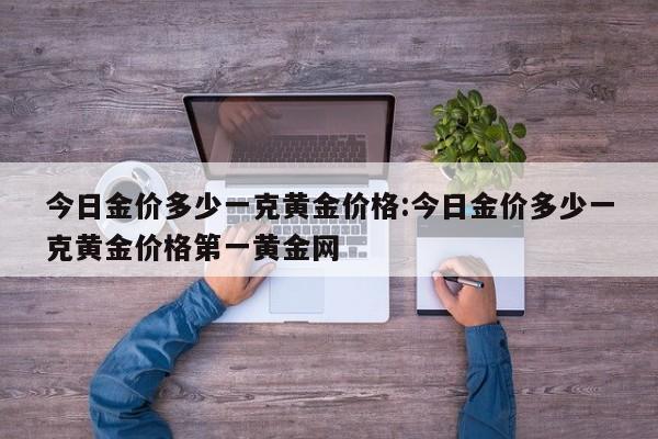 今日金价多少一克黄金价格:今日金价多少一克黄金价格第一黄金网