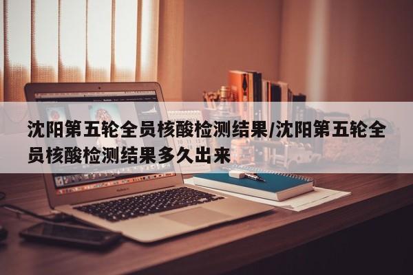 沈阳第五轮全员核酸检测结果/沈阳第五轮全员核酸检测结果多久出来