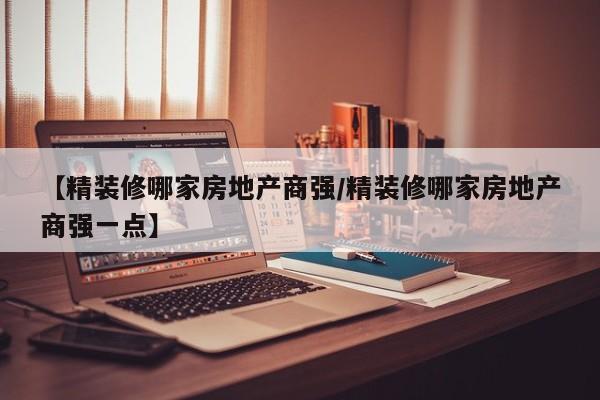 【精装修哪家房地产商强/精装修哪家房地产商强一点】