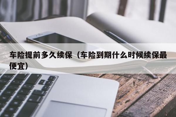 车险提前多久续保(车险到期什么时候续保最便宜)