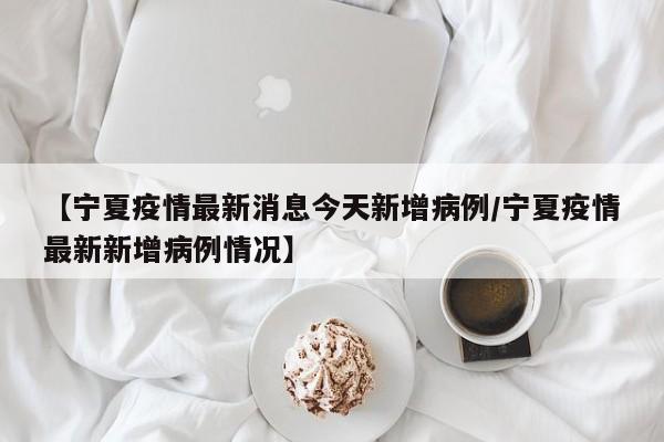 【宁夏疫情最新消息今天新增病例/宁夏疫情最新新增病例情况】
