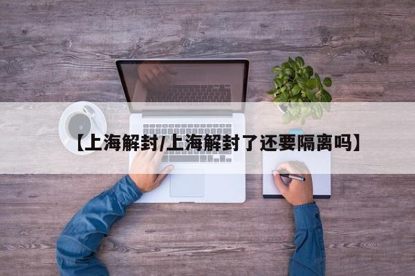 【上海解封/上海解封了还要隔离吗】