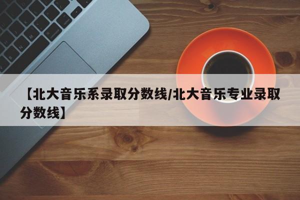 【北大音乐系录取分数线/北大音乐专业录取分数线】
