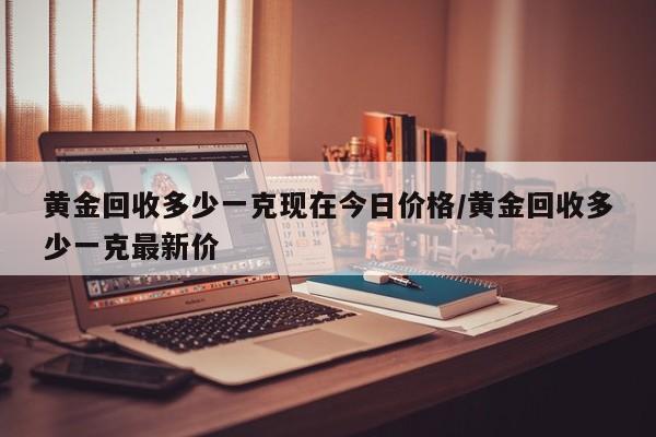 黄金回收多少一克现在今日价格/黄金回收多少一克最新价