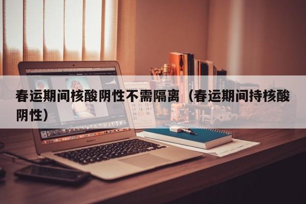 春运期间核酸阴性不需隔离(春运期间持核酸阴性)