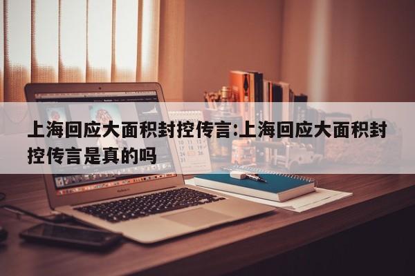 上海回应大面积封控传言:上海回应大面积封控传言是真的吗