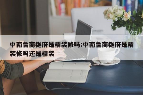 中南鲁商樾府是精装修吗:中南鲁商樾府是精装修吗还是精装